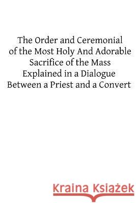 The Order and Ceremonial of the Most Holy And Adorable Sacrifice of the Mass: Explained in a Dialogue Between a Priest and a Convert Hermenegild Tosf, Brother 9781482622881