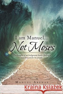 I am Manuel ... Not Moses: The Thoughts of an Indigenous Leader Finding a Way Forward for His People Manuel Arenas 9781483463896