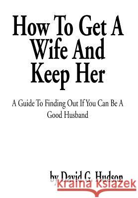How To Get A Wife And Keep Her: A Guide To Finding Out If You Can Be A Good Husband Hudson, David G. 9781483601038