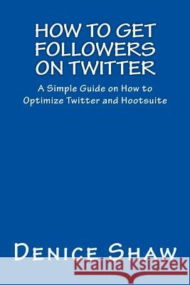 How to Get Followers on Twitter: A Simple Guide on How to Optimize Twitter and Hootsuite Denice Shaw 9781484124178 Createspace