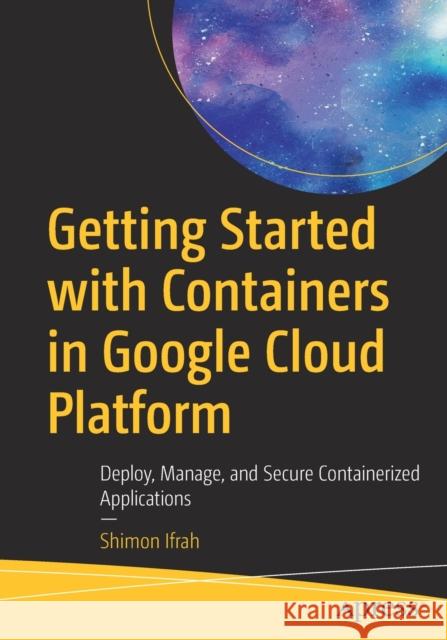 Getting Started with Containers in Google Cloud Platform: Deploy, Manage, and Secure Containerized Applications Shimon Ifrah 9781484264690