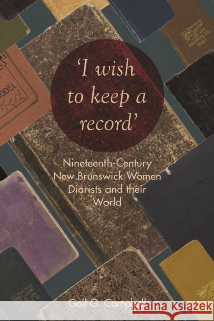 I Wish to Keep a Record: Nineteenth-Century New Brunswick Women Diarists and Their World Campbell, Gail 9781487500290