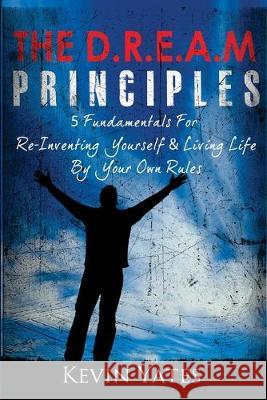 The D.R.E.A.M Principles: 5 Fundamentals For Re-Inventing Yourself & Living Life By Your Own Rules Kevin Yates 9781489512109 Createspace Independent Publishing Platform