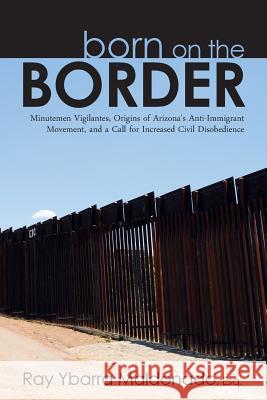 Born on the Border: Minutemen Vigilantes, Origins of Arizona's Anti-Immigrant Movement, and a Call for Increased Civil Disobedience Ray Ybarr 9781489516367 Createspace