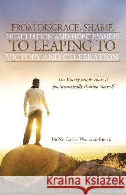 From Disgrace, Shame, Humiliation and Hopelessness to Leaping to Victory and Celebration: The Victory Can Be Yours If You Strategically Position Yours Wallace-Bruce, Nii Lante 9781490800073