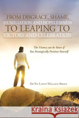 From Disgrace, Shame, Humiliation and Hopelessness to Leaping to Victory and Celebration: The Victory Can Be Yours If You Strategically Position Yours Wallace-Bruce, Nii Lante 9781490800080