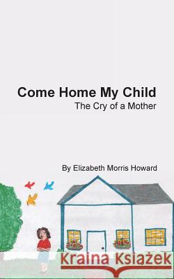 Come Home My Child: The Cry of a Mother Elizabeth Morris Howard 9781490827537
