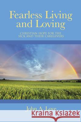 Fearless Living and Loving: Christian Hope for the Sick and Their Caregivers John a. Love 9781490846781