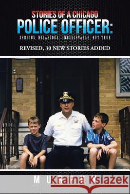 Stories of a Chicago Police Officer: Serious, Hilarious, Unbelievable, but True Murphy 9781491791738
