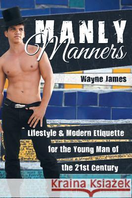 Manly Manners: Lifestyle & Modern Etiquette for the Young Man of the 21st Century Wayne James 9781491794258