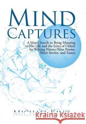 Mind Captures: A Man's Search to Bring Meaning to His Life and the Lives of Others by Writing Ninety-Nine Poems, Short Stories, and E Michael King 9781491797860