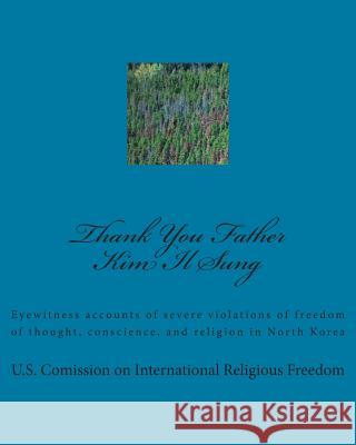 Thank You Father Kim Il Sung: Eyewitness accounts of severe violations of freedom of thought, conscience, and religion in North Korea International Religious Freedom, U. S. C 9781492235910 Createspace