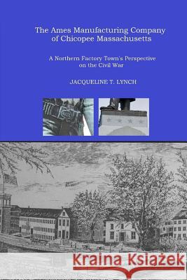 The Ames Manufacturing Company of Chicopee, Massachusetts: A Northern Factory Town's Perspective on the Civil War Jacqueline T. Lynch 9781492700746