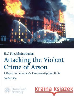 Attacking the Violent Crime of Arson: A Report on America's Fire Investigation Units U. S. Department of Homeland Security U. S. Fire Administration 9781492926245 Createspace