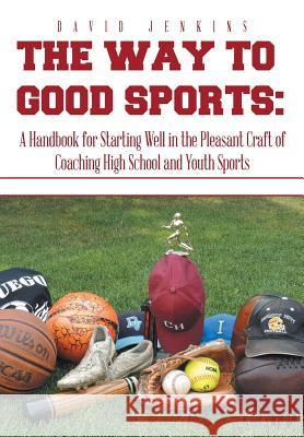The Way to Good Sports: A Handbook for Starting Well in the Pleasant Craft of Coaching High School and Youth Sports David Jenkins 9781493198948