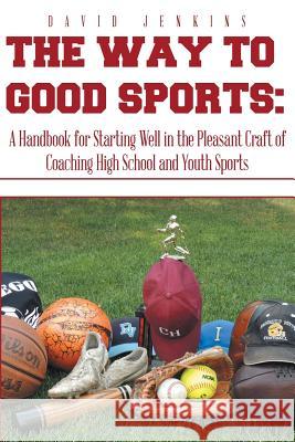 The Way to Good Sports: A Handbook for Starting Well in the Pleasant Craft of Coaching High School and Youth Sports David Jenkins 9781493198955