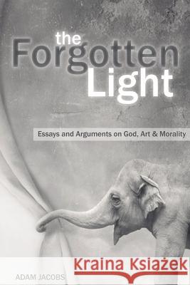 The Forgotten Light: Essays and Arguments on God, Art & Morality Adam Jacobs 9781494848569 Createspace