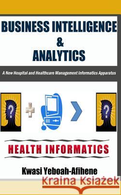 Business Intelligence & Analytics: : A New Hospital and Health Management Informatics Apparatus Yeboah-Afihene, Kwasi 9781495217364 Createspace