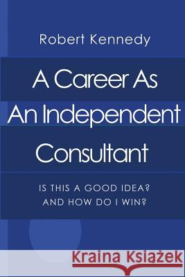 A Career As An Independent Consultant: Is This A Good Idea? And How Will I Win? Robert Kennedy 9781495255922