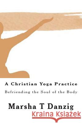 A Christian Yoga Practice: Befriending the Soul of the Body Marsha Therese Danzig 9781495359286