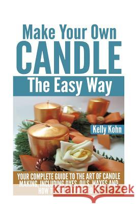 Make Your Own Candle the Easy Way: Your Complete Guide to the Art of Candle Making, Including Dyes, Oils, Waxes and How to Sell It for Profit Kelly Kohn 9781495414565 Createspace