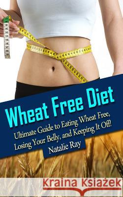 Wheat Free Diet: Ultimate Guide to Eating Wheat Free, Losing Your Belly, and Keeping It Off! Natalie Ray 9781495499524