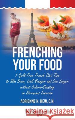Frenching Your Food: 7 Guilt-Free French Diet Tips to Slim Down, Look Younger and Live Longer without Calorie-Counting or Strenuous Exercis Hew Cn, Adrienne N. 9781495939020 Createspace