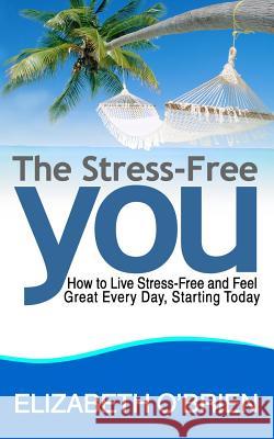 The Stress-Free You: How to Live Stress-Free and Feel Great Every Day, Starting Today Elizabeth O'Brien 9781496018625 Createspace