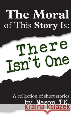 The Moral of This Story Is: There Isn't One: A collection of short stories T. K., Mason 9781496134677 Createspace