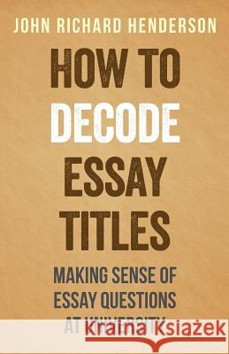How To Decode Essay Titles: Making Sense of Essay Questions at University Henderson, John Richard 9781496180438