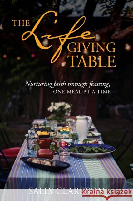 The Lifegiving Table: Nurturing Faith Through Feasting, One Meal at a Time Sally Clarkson 9781496414205