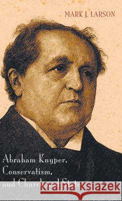 Abraham Kuyper, Conservatism, and Church and State Mark J Larson 9781498219587