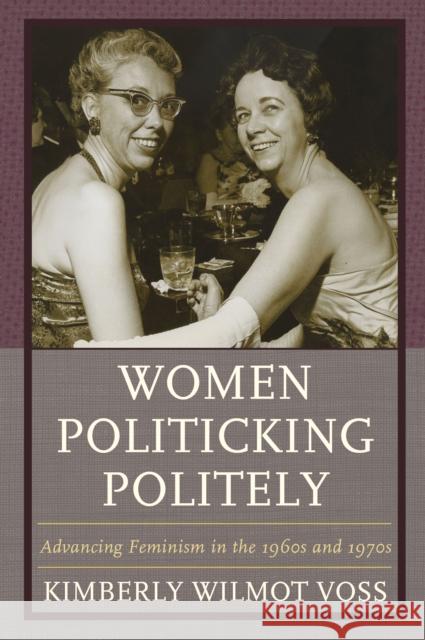 Women Politicking Politely: Advancing Feminism in the 1960s and 1970s Kimberly Wilmot Voss 9781498522311