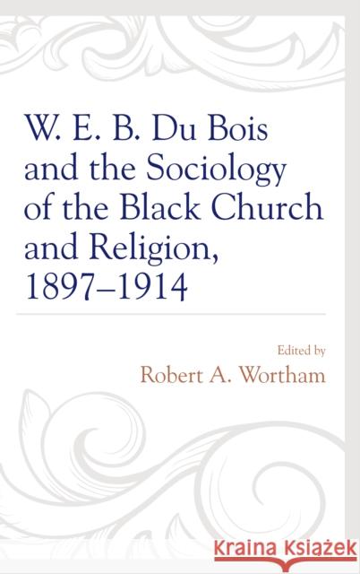 W. E. B. Du Bois and the Sociology of the Black Church and Religion, 1897-1914 Robert a. Wortham 9781498530378