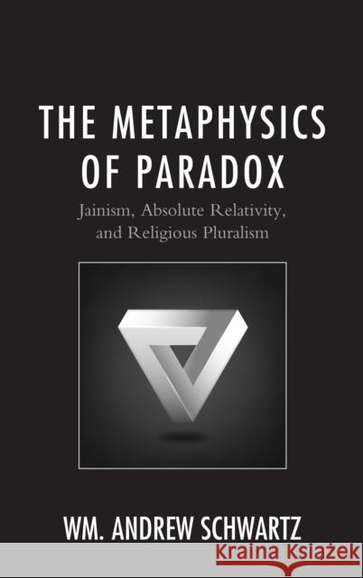 The Metaphysics of Paradox: Jainism, Absolute Relativity, and Religious Pluralism Wm Andrew Schwartz 9781498563925