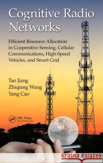Cognitive Radio Networks: Efficient Resource Allocation in Cooperative Sensing, Cellular Communications, High-Speed Vehicles, and Smart Grid Tao Jiang Zhiqiang Wang Yang Cao 9781498721134
