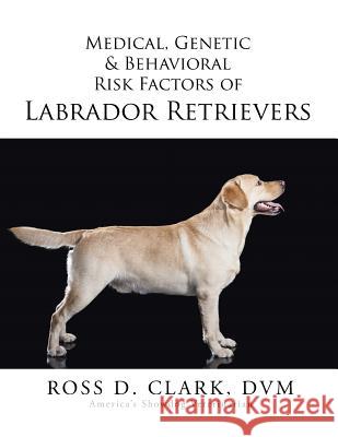 Medical, Genetic & Behavioral Risk Factors of Labrador Retrievers DVM Ross D. Clark 9781499036640 Xlibris Corporation