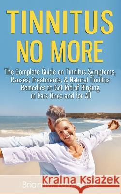 Tinnitus No More: The Complete Guide On Tinnitus Symptoms, Causes, Treatments, & Natural Tinnitus Remedies to Get Rid of Ringing in Ears Lawrence, Brian M. 9781499127348 Createspace