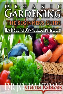 Organic Gardening The Beginner's Guide: How To Start Your Own Natural & Healthy Garden Stone, John 9781499240023