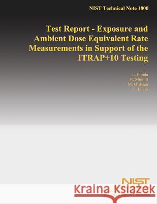 Test Report - Exposure and Ambient Dose Equivalent Rate Measurements in Support of the ITRAP+10 Testing National Institute of Standards and Tech 9781499528497