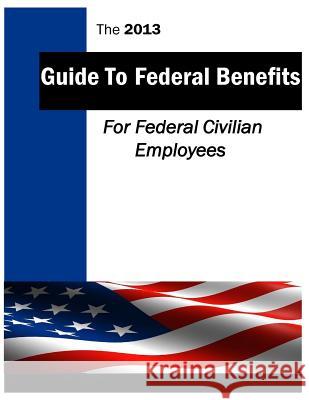 The 2013 Guide to Federal Benefits: Federal Civilian Employees U. S. Office of Personnal Management Dep 9781499599725 Createspace