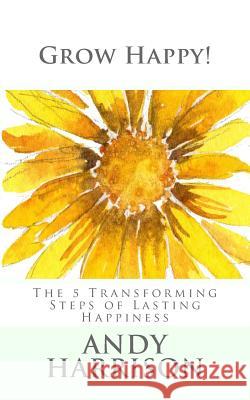 Grow Happy!: The 5 Transforming Steps of Lasting Happiness Andy Harrison 9781500205485