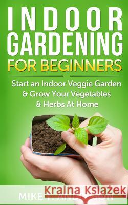 Indoor Gardening for Beginners: Start an Indoor Veggie Garden & Grow Your Vegetables and Herbs at Home Mike T. Anderson 9781500247980