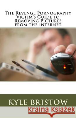 The Revenge Pornography Victim's Guide to Removing Pictures from the Internet Kyle Bristow 9781500335410