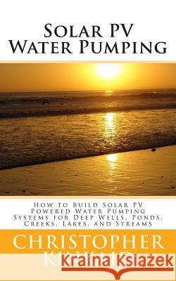Solar PV Water Pumping: How to Build Solar PV Powered Water Pumping Systems for Deep Wells, Ponds, Creeks, Lakes, and Streams Kinkaid, Christopher 9781500445232