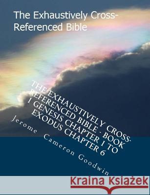 The Exhaustively Cross-Referenced Bible - Book 1 Genesis Chapter 1 to Exodus Chapter 6: Book 1 Genesis Chapter 1 to Exodus Chapter 6 MR Jerome Cameron Goodwin 9781500495091 Createspace
