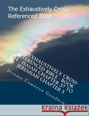 The Exhaustively Cross-Referenced Bible - Book 14 - Isaiah Chapter 37 To Jeremiah Chapter 5: The Exhaustively Cross-Referenced Bible Series Goodwin, Jerome Cameron 9781500498054 Createspace