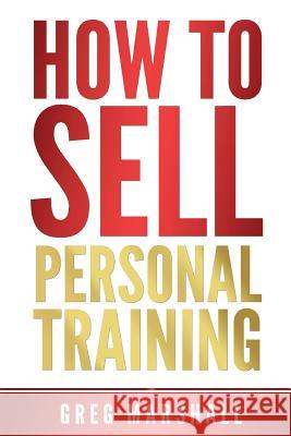 How to Sell Personal Training: Increase Your Income and Clientele Greg Marshall 9781500667610