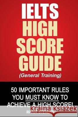 IELTS High Score Guide (General Training): 50 Important Rules You Must Know To Achieve A High Score! Stevens, Maria 9781500677190 Createspace