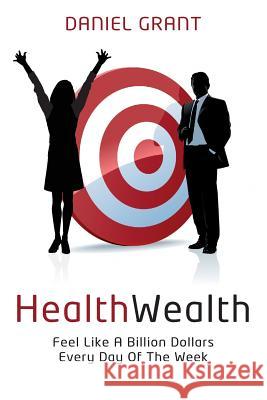 HealthWealth: Feel Like A Billion Dollars Every Day Of The Week Grant, Daniel 9781500680428 Createspace